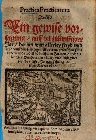 Practica practicarum : das ist ein gewise Vorsagung auff vil zukünfftiger Jar darinn man allerley Freyd und Layd auß den seltzamen Aspecten irdischen Planeten und zwölff himlischen Zaichen ... beschriben lißt