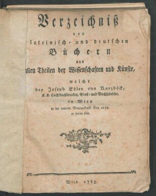 Verzeichniß von lateinisch- und deutschen Büchern aus allen Theilen der Wissenschaften und Künste, welche bey Joseph Edlen von Kurzböck, K. K. Hochfbuchdrucker, Groß- und Buchhändler, in Wien in der unteren Breunerstrasse Nro 1152. zu haben sind