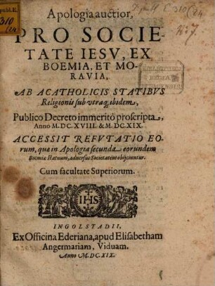 Apologia auctior Pro Societate Iesv, Ex Boemia, Et Moravia, Ab Acatholicis Statibvs Religionis sub utraq[ue] ibidem, Publico Decreto immeritò proscripta, Anno M.DC. XVIII. & M.DC.XIX. : Accessit Refvtatio Eorum, quae in Apologia secunda eorundem Boëmiae statuum, aduersus Societatem obijciuntur