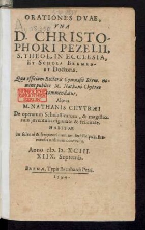ORATIONES DVAE,|| VNA || D. CHRISTO-||PHORI PEZELII,|| S. THEOL. IN ECCLESIA,|| ET SCHOLA BREMEN-||SI Doctoris.|| Qua officium Rectoris Gymnasii Brem. no=||mine publico M. Nathani Chytraeo || commendatur.|| Altera || M. NATHANIS CHYTRAEI || De operarum Scholasticarum, & magistro-||rum juventutis dignitate & felicitate.|| HABITAE || In solenni & frequenti omnium ferè Reipub. Bre-||mensis ordinum conventu.|| Anno M.D.XCIII.|| XIIX. Septemb.||