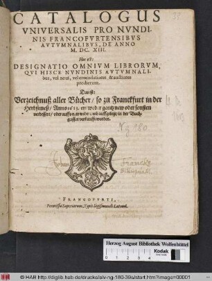 Catalogus Universalis Pro Nundinis Francofurtensibus Autumnalibus, De Anno M.DC.XIII. Hoc est: Designatio Omnium Librorum Qui Hisce Nundinis Autumnalibus, vel novi, vel emendatiores & auctiores prodierunt. Das ist: Verzeichnuß aller Bücher/ so zu Franckfurt in der Herbstmeß/ Anno 1613. entweder gantz new oder sonsten verbessert/ oder auffs new widerumb auffgelegt/ in der Buchgassen verkaufft worden