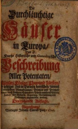 Die Durchläuchtige Häuser in Europa, Das ist: Kurtze Historische und Genealogische Beschreibung Aller Potentaten, Käyser, Könige, Chur- und Fürsten, so jetziger Zeit in Europa herrschen : sammt Deroselben Gemahlinnen, Printzen u. Printzessinnen, auch Brüdern, Schwestern, Vätern und Groß-Vätern ..., [1]. [Hauptbd.]