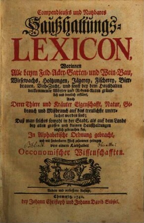 Compendieuses und Nutzbares Haußhaltungs-Lexicon : Worinnen Alle beym Feld- Acker- Garten- und Wein-Bau, Wiesewachs, Holtzungen, Jägerey, Fischerey, Bierbrauen, Vieh-Zucht, und sonst bey dem Haußhalten vorkommende Wörter und Redens-Arten gründlich und deutlich erkläret, Auch Derer Thiere und Kräuter Eigenschafft, Natur, Gebrauch und Mißbrauch auf das treulichste untersuchet worden sind; Daß man solches sowohl in der Stadt, als auf dem Lande bey allen grossen und kleinen Haußhaltungen nützlich gebrauchen kan