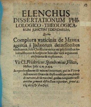Elenchus dissertationum philologico-theologicarum iunctim edendarum : quibus complura vaticinia de Messia agentia a Iudaeorum detorsionibus vindicantur, fidei Christianae veritas ex ipsis fontibus solide adstruitur & Scripturae loca alia varii argumenti evolvuntur & explicantur