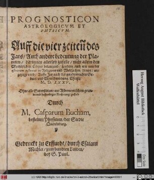 PROGNOSTICON || ASTROLOGICVM ET || PHYSICVM.|| Auff die vier zeiteñ des || Jars/ Auch andere bedeutung der Pla=||neten/ darinnen allerley zufelle/ ... || an=||gezeigt wird/ Auffs Jar ... || M.D.LXXV.|| ... gestelt || Durch || M. Casparum Bucham,|| bestelten Physicum/ der Stedte || Quedelnburg.||
