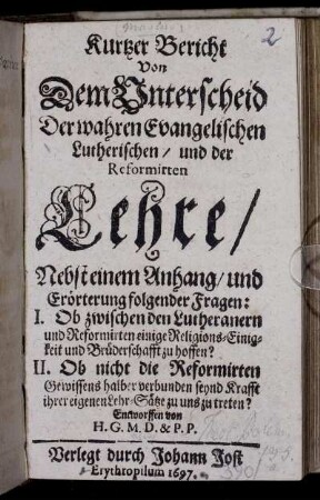 Kurtzer Bericht von Dem Unterscheid Der wahren Evangelischen Lutherischen/ un der Reformirten Lehre : Nebst einem Anhang/ und Erörterung folgender Fragen: I. Ob zwischen den Lutheranern und Reformirten einige Religions-Einigkeit und Brüderschafft zu hoffen? II. Ob nicht die Reformirten Gewissens halber verbunden seynd Krafft ihrer eigenen Lehr-Sätze zu uns zu treten