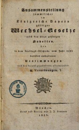 Zusammenstellung saemmtlicher im Königreiche Bayern gültiger Wechsel-Gesetze : nebst den hiezu gehörigen Novellen den in dem Landtags-Abschiede vom Jahr 1825 darüber enthaltenen Bestimmungen und den darauf gegründeten allerneuesten k. Verordnungen