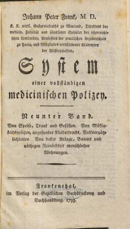 Johann Peter Frank, M.D., K.K. wirkl. Gubernialraths zu Mayland, Direktors der medicin. Fakultät und sämtlicher Spitäler der österreichischen Lombardey, Professors der practischen Arzeneyschule zu Pavia ... System einer vollständigen medicinischen Polizey. 9, Von Speise, Trank und Gefäßen, von Mäßigkeitsgesetzen, ungesunder Kleidertracht, Volksergötzlichkeiten, von bester Anlage, Bauart und nöthigen Reinlichkeit menschlicher Wohnungen