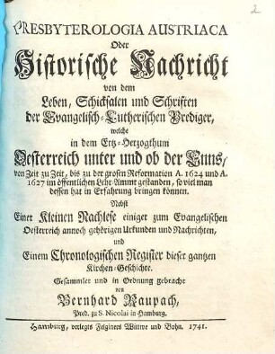 Presbyterologia Austriaca Oder Historische Nachricht von dem Leben, Schicksalen und Schriften der Evangelisch-Lutherischen Prediger, welche in ... Oesterreich unter und ob der Enns, von Zeit zu Zeit, bis zu der grosen Reformation A. 1624 und A. 1627 im öffentlichen Lehr-Ammt gestanden ... : Nebst einer Kleinen Nachlese einiger zum Evangelischen Oesterreich annoch gehörigen Urkunden ... und Einem Chronologischen Register dieser gantzen Kirchen-Geschichte