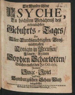 Die Wunder-schöne Psyche : Zu höchstem Gedächtniß des erfreulichsten Gebuhrts-Tages/ Der Aller-Durchlauchtigsten/ Groß-mächtigsten Königin in Preussen/ Frauen/ Frauen Sophien Scharlotten/ Welcher einfiel den 20. Octobris, In einem Singe-Spiel auff dem Hamburgischen Schau-Platz vorgestellet