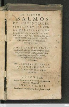 IN SEPTEM || PSALMOS || POENITENTIALES || SIMPLEX ET DILVCI/||DA PARAPHRASIS,EX || scriptis orthodoxorum Patrum,& eo/||rum quoque, qui hoc saeculo in Psalmos || commentati sunt, fideliter expressa:|| qua, qui volent, Orationum lo-||co vti poterunt;|| ADDITA EST ET PSALMI || 90.Paraphrasis, et Psalterium pusillanimi/||um, vel Oratio verbis Dauidicis in vsum || eorum contexta, qui tristitia mentis,|| et pusillanimitate spiritus || affliguntur;|| Per CASPARVM VLENBER/||GIVM LIPPIENSEM,Pastorem || & Canonicum ad D.Cuni/||bertum.||