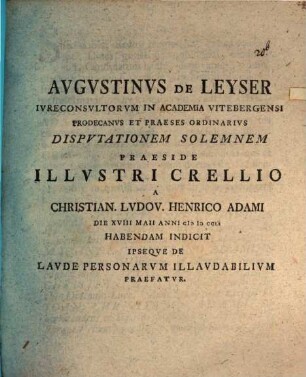 Augustinus de Leyser, iureconsultorum in Academia Vitebergensi prodecanus et praeses ordinarius, disputationem solemnem praeside illustri Crellio a Christian. Ludov. Henrico Adami die XVIII Maii anni MDCCLI habendam indicit ipseque de laude personarum illaudabilium praefatur