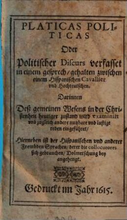 Platicas Politicas oder Politischer Discurs : verfasset in einem gesprech, gehalten zwischen einem Hispanischen Cavallier vnd Hochteutschen ; Darinnen Des gemeinen Wesens in der Christenheit heutiger zustand wird examinirt ... ; Hierneben ist der Hispanischen ... Sprachen, ... Dolmetschung bey angehengt