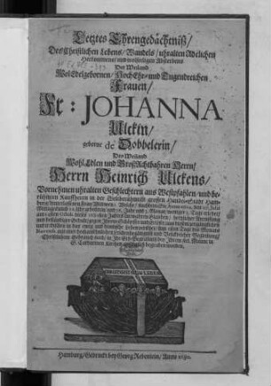 Letztes Ehrengedächtniß/ Des Christlichen Lebens/ Wandels/ uhralten Adelichen Herkommens/ und wolseeligen Absterbens Der ... Fr: Johanna Ulckin/ geborne de Dobbelerin/ Des ... Herrn Heinrich Ulckens/ ... berühmten Kauffherrn in ... Hamburg/ hinterlassenen Frau Wittwen : Welche/ nachdem Sie Anno 1604. den 27. Julii ... gebohren ... am 24sten Octob. dieses 1680sten Jahres ...aus diesem zergänglichen und irdischen in das ewig und himlische Leben versetzet/ Am 1sten Tage des Monats Novemb. ... in Ihr Erb-Begräbniß ... in S. Catharinen Kirchen ansehnlich begraben worden