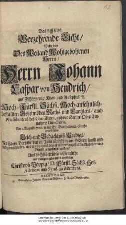 Das sich selbst Verzehrende Licht/ Wolte bey Des ... Herrn Johann Caspar von Hendrich/ auf Zschöpperitz/ Knau und Rasephas/ [et]c. Hoch-Fürstl. Sächß. Hoch-ansehnlich-bestallten Geheimbden Raths und Cantzlers ... Am 1. Augusti 1700. ... angestellten Leich- und Gedächtniß-Predigt/ Nachdem Derselbe den 12. Julii ... entschlaffen/ und den 23. eiusd. beygesetzet worden ... vorstellen Christian Poppig ...