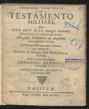 Disputatio Inauguralis De Testamento Militari : Quam Deo Opt. Max. benignè annuente Decreto Et Auctoritate ... Ordinis Ictorum In Celeberrima Rauracorum Academia pro consequendis Summis in utroque Iure Honoribus ac Privilegiis Publicè excutiendam proponit Johannes Bamberg, Durlacensis. Ad Diem [] Decembr. Ann. M D C C II. ...