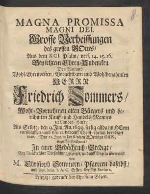 Magna Promissa Magni Dei. Grosse Verheissungen des grossen Gottes : Aus dem XCI. Psalm/ vers. 14. 15. 16. Bey letztem Ehren-Andencken Des ... Herrn Friedrich Sommers/ Wohl-Vornehmen alten Bürgers und berühmten Kauff- und Handels-Mannes zu Landes-Hutt/ Als Selbter den 9. Jun. An. 1699. seelig allda ... entschlaffen/ und den 11. darauff Christ-ehrlich beerdiget war. Den 21. Jun. in der Kirchen Gottes zu Oihs, Liegn. Fürstenthums/ In einer Gedächtniß-Predigt/ Bey Volckreicher Versam[m]lung gezeiget/ und auff Begehr überreicht