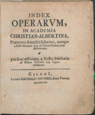 WS 1714/15u. SS 1715: Index Operarvm, In Academia Christian-Albertina, Præterito semestri hiberno, nempe a Festo Michaelis 1714. ad Festum Paschatos 1715. absolutarum, & per hoc æstivum, a Festo Paschatis ad Festum Michaelis 1715. Impendendarum.