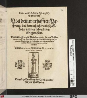 Kurtze und Gründtliche Astrologische Beschreibung Von dem warhafften Ursprung/ und vermuthlicher endtschafft/ dieses jetzigen beharrlichen Kriegswesens : Darinnen alle grosse Veränderungen/ so von Aufferbawung der Statt Rom/ biß dato/ im Römischen Reich/ sich zugetragen/ Astrologischer weiß beschrieben/ und was in demselbigen noch ins Künfftig vermuthlich zugewarten/ begriffen