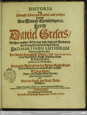 Historia von Ankunfft, Leben, und Wandel, auch zeitligen Hintritt Des Weiland Ehrwürdigen & c. Herrn Daniel Gresers, Welcher, nachden Gott das helle Licht des Gnadenreichen Evangelij durch den Heiligen Mann, Hn. D. Martinum Lutherum Wiedrum aufstecken lassen, Der Andere Evangelische Pfarrer, und Supterintendens in der Chur-Fürstl. Sächß. Residentz-Stadt Dresden gewesen, & c. sel. Gedächtniß, & c. Worin viele Wichtigkeiten von Kirchen- Reichs- Stats- Policey- Antiquität- und andern Sachen verfasset
