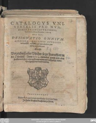 Catalogus Universalis Pro Nundinis Francofurtensibus vernalibus de anno 1604. Hoc Est, Designatio Omnium Librorum, Qui Istis Nundinis vernalibus, vel novi vel emendatiores, aut auctiores prodierunt. Das ist: Verzeichniß aller Bücher/ so zu Franckfort in der Ostermeß/ Anno 1604. entweder gantz new oder sonsten verbessert/ oder auffs new widerumb auffgelegt/ in der Buchgassen verkaufft worden