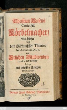 Christian Weisens Curieuser Körbelmacher : Wie solcher auff dem Zittauischen Theatro den 26. Octobr. MDCCII. von Etlichen Studirenden præsentiret worden ; Anietzo aus gewissen Ursachen herausgegeben
