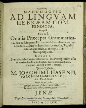 [...] Manuductio Ad Linguam Hebraeam Compendiosa : in qua Primo, Omnia Praecepta Grammaticalia, quae ad Linguam Hebraeam addiscendam scitu sunt necessaria ... Deinde, Praecepta ad usum transferuntur, seu Praeceptorum usus & praxis ostenditur in Analysi Textus alicuius Biblici, videlicet, capitis primi Geneseos