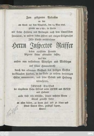Zum gesegneten Andenken an den am Abend vor dem Pfingstfest, den 14. May 1796. Abends um 9 Uhr, in Berlin mit froher Hofnung und Verlangen nach dem himmlischen Jerusalem, in unserm lieben Herrn und einigen Seligmacher Jesu Christo entschlafenen Herrn Inspector Reiffer haben christliche Freunde folgende Lieder abdrucken lassen, welche unsern nun vollendeten Mitpilger auf seiner Himmelsreise ... im Glauben stärkten, in der Liebe zu ... Gott ermunterten, und seine Gedult und Hofnung vermehrten ...