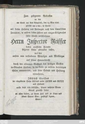 Zum gesegneten Andenken an den am Abend vor dem Pfingstfest, den 14. May 1796. Abends um 9 Uhr, in Berlin mit froher Hofnung und Verlangen nach dem himmlischen Jerusalem, in unserm lieben Herrn und einigen Seligmacher Jesu Christo entschlafenen Herrn Inspector Reiffer haben christliche Freunde folgende Lieder abdrucken lassen, welche unsern nun vollendeten Mitpilger auf seiner Himmelsreise ... im Glauben stärkten, in der Liebe zu ... Gott ermunterten, und seine Gedult und Hofnung vermehrten ...