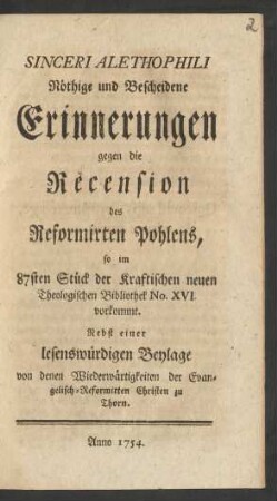 Sinceri Alethophili Nöthige und Bescheidene Erinnerungen gegen die Recension des Reformirten Pohlens : so im 87sten Stück der Kraftischen neuen Theologischen Bibliothek No. XVI. vorkommt ; Nebst einer lesenswürdigen Beylage von denen Wiederwärtigkeiten der Evangelisch-Reformirten Christen zu Thorn