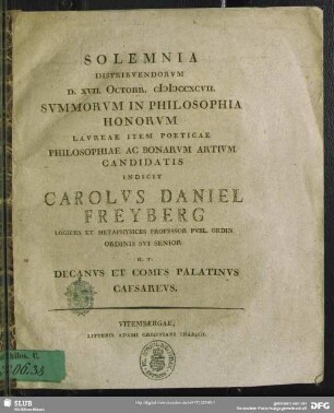 Solemnia Distribuendorum D. XVII. Octobr. MDCCXCVII. Summorum In Philosophia Honorum Laureae Item Poeticae Philosophiae Ac Bonarum Artium Candidatis Indicit Carolus Daniel Freyberg Logices Et Metaphysices Professor Publ. Ordin. Ordinis Sui Senior H. T. Decanus Et Comes Palatinus Caesareus : [P.P. ... VI. Non. Quinct. A. R. S. MDCCLXXXXVII.]