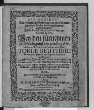 Ars Moriendi, Die rechte selige Sterbkunst/ aus den Worten des heiligen Apostels Pauli an die Philipper am Ersten Capitel: Ich habe lust abzuscheiden/ und bey Christo zu seyn. Bey den fürnehmen Leichbegängnüß des ... Tobiae Beutheri Gewesenen Pfarrers und Superintendenten zu Torgaw/ : Welcher im Jahr Christi 1620. den 9. Iulii/ alt und Lebens satt/ von dieser Welt abgeschieden/ Und darauff den 12. eiusdem, auff den Kirchhoff zu unser lieben Frawen/ in sein Ruhbettlein auff hoffnung der frölichen wieder Aufferstehung nach dem Leibe ist beygeleget worden.