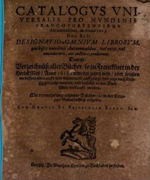 Catalogus Universalis Pro Nundinis Francofurtensibus Autumnalibus, de Anno 1613. Hoc Est: Designatio Omnium Librorum, qui hisce nundinis Autumnalibus, vel novi, vel emendatiores, aut auctiores prodierunt. Das ist: Verzeichnüß aller Bücher, so zu Franckfurt in der HerbstMeß, Anno 1613. ... auffgelegt, und jetzo nach Leipzig gebracht worden, und daselbst in den Buchläden verkaufft werden. Mit vermehrung anderer Bücher, so in der Leipziger MichaelisMeß außgehen