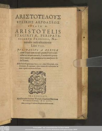 ARISTOTELUS || PHYSIKĒS AKROASEŌS || BIBLIA TH.|| ARISTOTELIS || STAGIRITAE, PERIPATE-||TICORVM PRINCIPIS, NA-||turalis auscultationis || Libri VIII.|| JVL. PACIVS A BERIGA || cum Graecis ... codi-||cibus accuratè contulit, Latina interpreta-||tione auxit, et commentariis analyticis il-||lustrauit.|| Adiectus est ... INDEX ... ||