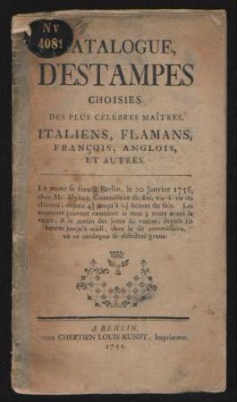 Catalogue, D'Estampes Choisies Des Plus Célébres Maîtres, Italiens, Flamans, François, Anglais, Et Autres : Le vente se fera à Berlin, le 20 Janvier 1756, chez Mr. Mylius, Commissaire du Roi, vis-à-vis du châeau, depuis 4 1/2 jusqu'à 6 1/2 heures du soir. Les amateurs peuvent examiner le tout 3 jours avant la vente, & le matin des jours de ventes, depuis 10 heures jusqu'à midi, chez le dit commissaire, où ce catalogue se distribue gratis
