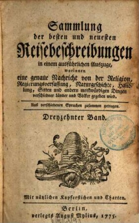 Sammlung der besten und neuesten Reisebeschreibungen in einem ausführlichen Auszuge : Worinnen eine genaue Nachricht von der Religion, Regierungsverfassung, Handlung, Sitten, natürlichen Geschichte und andern merkwürdigen Dingen verschiedener Länder und Völker gegeben wird ; Aus verschiedenen Sprachen zusammen getragen, 13