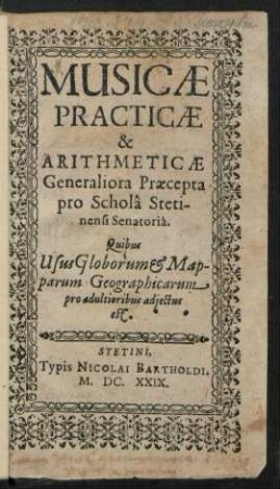 Musicae Practicae & Arithmeticae Generaliora Praecepta pro Schola Stetinensi Senatoria : Quibus Usus Globorum & Mapparum Geographicarum pro adultioribus adiectus est