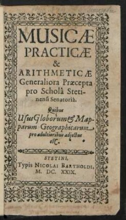 Musicae Practicae & Arithmeticae Generaliora Praecepta pro Schola Stetinensi Senatoria : Quibus Usus Globorum & Mapparum Geographicarum pro adultioribus adiectus est