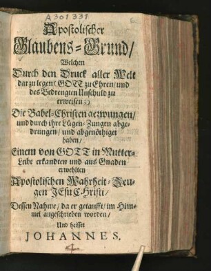 Apostolischer Glaubens-Grund/ Welchen Durch den Druck aller Welt darzulegen ... Die Babel-Christen gezwungen/ und durch ihre Lügen-Zungen abgedrungen/ und abgenöthiget haben/ Einem von Gott in Mutter-Leibe erkandten und aus Gnaden erwehlten Apostolischen Wahrheit-Zeugen Jesu Christi/ Dessen Nahme/ da er getaufft/ im Himmel angeschrieben worden/ Und heisset Johannes