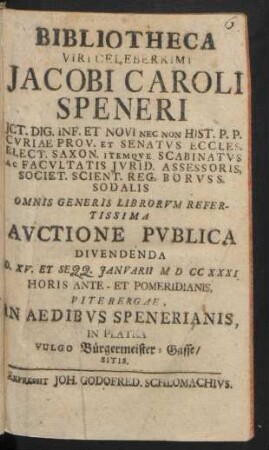Bibliotheca Viri Celeberrimi Jacobi Caroli Speneri, Jct. Dig. Inf. Et Novi Nec Non Hist. P. P. Cvriae Prov. Et Senatvs Eccles. Elect. Saxon. ... Omnis Generis Librorvm Refertissima Avctione Pvblica Divendenda D. XV. Et Seqq. Janvarii MDCCXXXI. ... Vitebergae, In Aedibvs Spenerianis, In Platea Vulgo Bürgermeister-Gasse/ Sitis