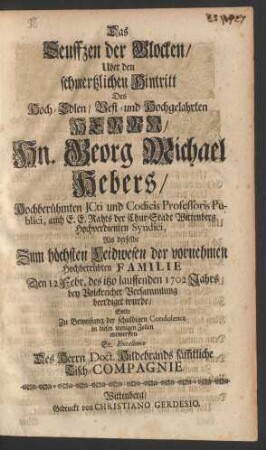 Das Seuffzen der Glocken/ Uber den schmertzlichen Hintritt Des Hoch-Edlen/ Vest- und Hochgelahrten Herrn Hn. Georg Michael Hebers/ Hochberühmten JCti und Codicis Professoris Publici, auch E. E. Rahts der Chur-Stadt Wittenberg Hochverdienten Syndici, Als derselbe Zum höchsten Leidwesen der vornehmen Hochbetrübten Familie Den 12. Febr. des itzo lauffenden 1702 Jahrs bey Volckreicher Versammlung beerdiget wurde/ Solte Zu Beweisung der schuldigen Condolence in diesen wenigen Zeilen entwerffen Sr. Excellence Des Herrn Doct. Hildebrands säm[m]tliche Tisch-Compagnie