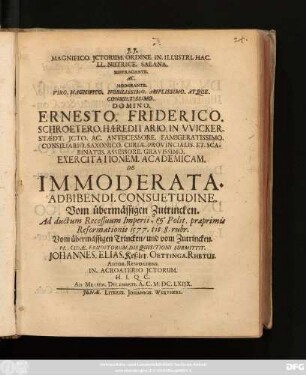 Magnifico. ICtorum. Ordine. In. Illustri. Hac. LL. Nutrice. Salana. Suffragante. Ac. Moderante. ... Ernesto. Friderico. Schroetero. ... Exercitationem. Academicam. De Immoderata. Adbibendi. Consuetudine. Vom übermässigen Zutrincken. Ad ductum Recessuum Imperii, & Polit. praeprimis Reformationis 1577. tit. 8. rubr. Vom übermässigen Trincken/ und vom Zutrincken. Placidae. Eruditorum. Disquisitioni Submittit. Johannes. Elias. Keßler. Oettinga. Rhetus. Autor. Respondens. ... : Ad. Mensem. Decembris. A.C. M.DC.LXIIX.