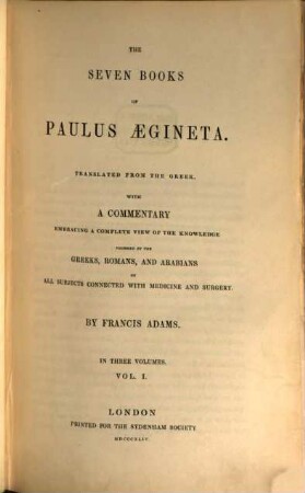 The seven books of Paulus Aegineta : Translated from the Greek. with a commentary embracing a complete view of the knowledge possessed by the Greeks, Romans, and Arabians on all subjects connected with medicine and surgery by Francis Adams. I