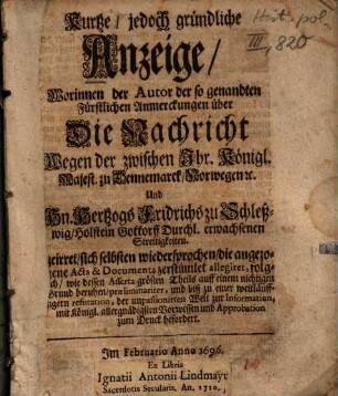 Kurtze, jedoch gründliche Anzeige, Worinnen der Autor der so genandten Fürstlichen Anmerckungen über Die Nachricht Wegen der zwischen Ihr. Königl. Majest. zu Dennemarck, Norwegen [et]c. Und Hn. Hertzogs Fridrichs zu Schleßwig, Holstein Gottorff Durchl. erwachsenen Streitigkeiten geirret, sich selbsten wiedersprochen, die angezogene Acta & Documenta zerstümlet allegiret, folglich, wie dessen Asserta größten Theils auff einem nichtigen Grund beruhen...