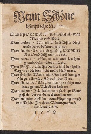 Neun Schœne || Geistliche Lie[der]|| Das erste/ HER[R] Jhesu Christ/ war || Mensch vnd Gott.|| Das ander/ Warumb betruebstu dich || mein hertz/ bekuemmerst [e]tc.|| Das dritte/ Biss mir gned[i]g O HErre || Gott/ vnd hilff mir aus etc.|| ... Das neunde/ Eind dancksagung nach || dem Tisch/ Jm thon/ Vitamque faci=||unt beatiorem.||