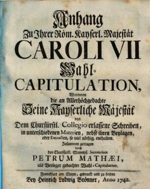 Anhang Zu Ihrer Röm. Kayserl. Majestät Caroli VII Wahl-Capitulation : Worinnen die an Allerhöchgedachte Seine Kayserliche Majestät von Dem Churfürstl. Collegio erlassene Schreiben, in unterschiedenen Materien, nebst ihren Beylagen, oder Extracten, so viel nöthig, enthalten