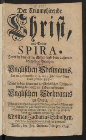 Der Triumphirende Christ, Und Dritte Spira, Jener in den letzten Reden und dem außerordentlichen Bezeigen Eines Englischen Edelmanns, Der den 5. Septembr. 1725. im 59. Jahr seines Alters dieses Zeitliche gesegnet : Dieser in dem Leben und der schröcklichen Verzweifelung, wie auch im Tode eines jungen Englischen Edelmanns zu Paris, Anfangs sowol Gläubigen zur Stärckung, als Atheistischen und frechen Gemüthern zum Nachdencken und zur Beschämung ihres Unglaubens in Engl. Sprache, jetzo aber zu gleichem Zweck im Teutschen vorgestelltet, von Christian Zacharias Schultzen, Past. Prim. bey der Nicolai-Kirche zu Potsdam