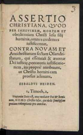 ASSERTIO || CHRISTIANA, QVOD || PER SANGVINEM, MORTEM ET || obedientiam Christi Iesu filij || hominis, omnes credentes || iustificentur.|| CONTRA NOVAM ET || Antichristianam sectam Osiandri-||starum, qui essentiali & aeternae || Dei iusticie̜ peccatoris iustificatio-||nem, ita propriè attribuunt,|| ut Christo homini eam || prorsus adimant.|| SEBALDVS HEIDEN.|| ... ||