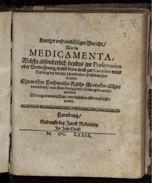 Kurtzer und einfältiger Bericht/ Wie die Medicamenta, welche absonderlich beydes zur Praeservation oder Verwahrung/ unnd denn auch zur Curation unnd Heylung bey der jetzo schwebenden Pestilentz-Zeit in eines Ehrnvesten Hochweisen Raths Apotecken allhier verordnet/ und stes fertig seyn/ sollen gebraucht werden : Mit angedeutetem Text/ wie dieselben allda verkauffet werden