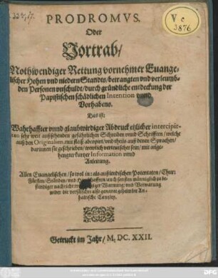 Prodromus, Oder Vortrab/ Nothwendiger Rettung vornehmer Evangelischer Hohen und niedern Standts/ betrangten und verleumbden Personen unschuldt/ durch gründliche entdeckung der Papistischen schädlichen Intention unnd Vorhabens. Das ist: Wahrhaffter unnd glaubwirdiger Abdruck etzlicher intercipirten sehr weit außsehenden gefährlichen Schreiben unnd Schrifften/ welche auß den Originalien, mit fleiß abcopirt/ und theils auß denen Sprachen/ darinnen sie geschrieben/ trewlich verteutschet sein/ mit angehengter kurtzer Information unnd Anleitung : Allen Evangelischen/ so wol in: als außlendischen Potentaten/ Chur: Fürsten/ Ständen/ und Herrschafften ... wider die verfälschte also genante geheimbte Anhaltische Cantzley